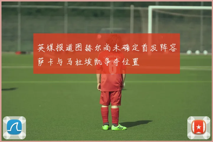 英媒报道图赫尔尚未确定首发阵容萨卡与马杜埃凯争夺位置