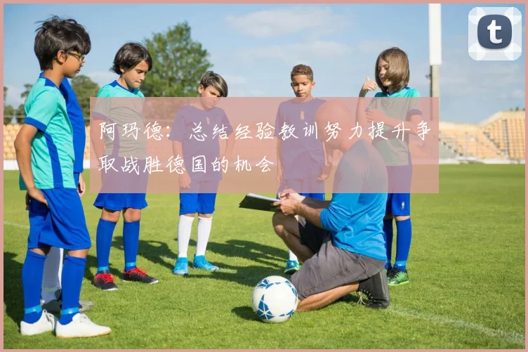 阿玛德：总结经验教训努力提升争取战胜德国的机会