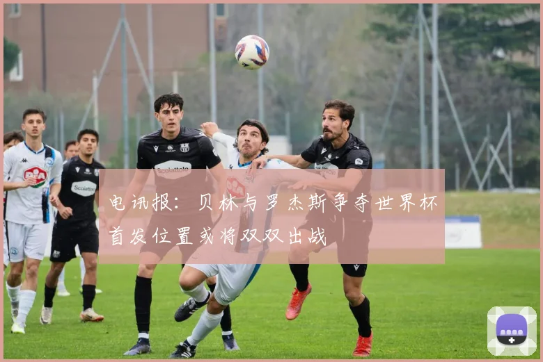 电讯报：贝林与罗杰斯争夺世界杯首发位置或将双双出战