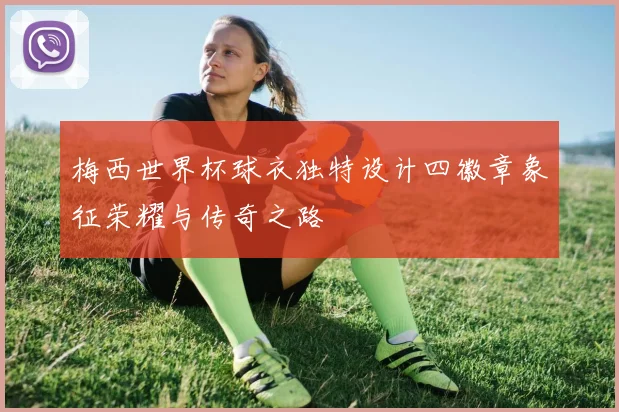 梅西世界杯球衣独特设计四徽章象征荣耀与传奇之路