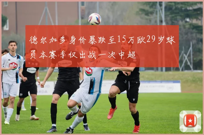 德尔加多身价暴跌至15万欧29岁球员本赛季仅出战一次中超