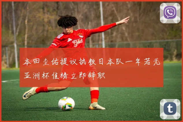 本田圭佑提议执教日本队一年若无亚洲杯佳绩立即辞职
