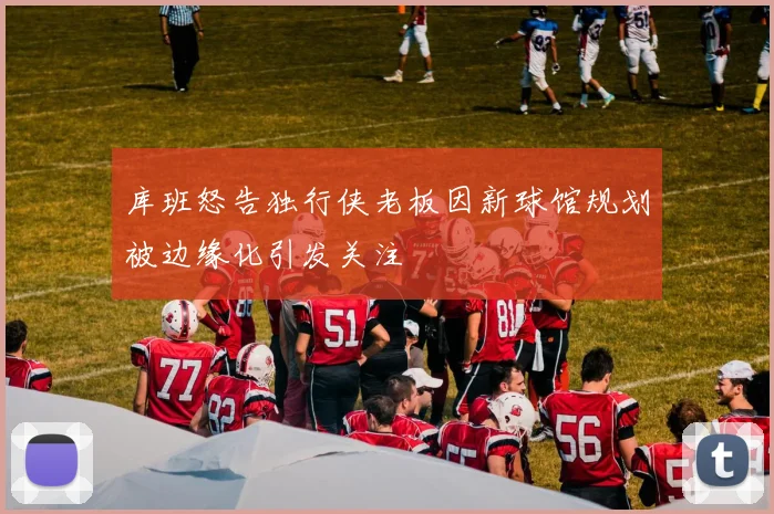库班怒告独行侠老板因新球馆规划被边缘化引发关注