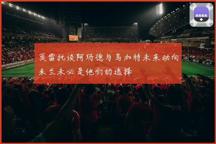莫雷托谈阿玛德与乌加特未来动向米兰未必是他们的选择