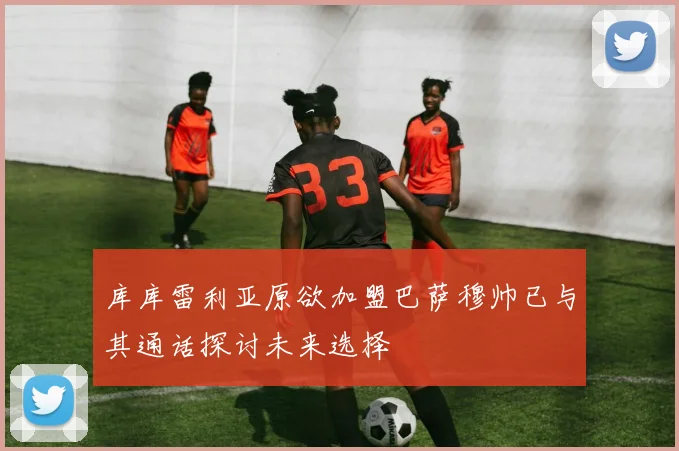 库库雷利亚原欲加盟巴萨穆帅已与其通话探讨未来选择