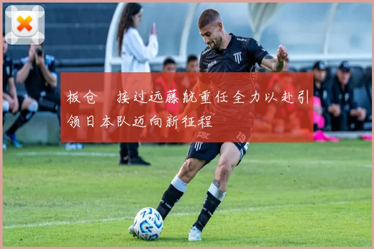 板仓滉接过远藤航重任全力以赴引领日本队迈向新征程