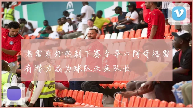 老雷看好热刺下赛季争六阿奇格雷有潜力成为球队未来队长