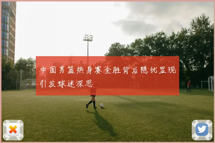 中国男篮热身赛全胜背后隐忧显现引发球迷深思