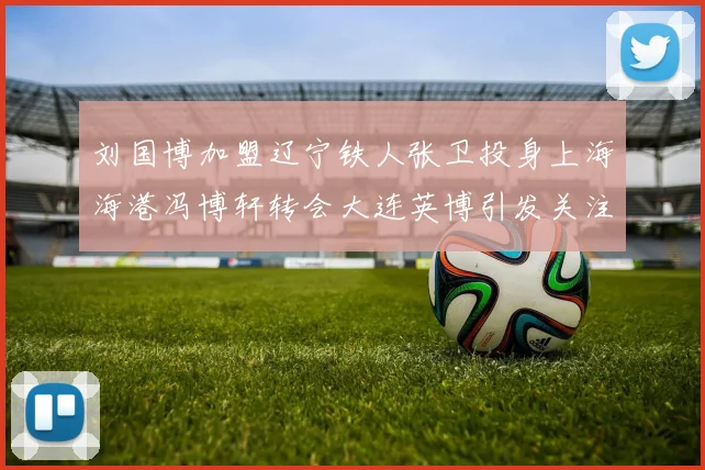 刘国博加盟辽宁铁人张卫投身上海海港冯博轩转会大连英博引发关注