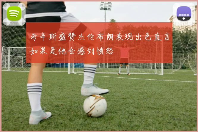 考辛斯盛赞杰伦布朗表现出色直言如果是他会感到愤怒