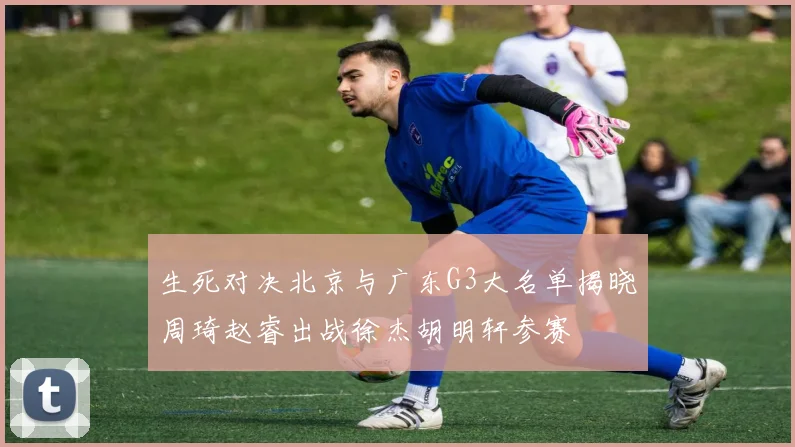 生死对决北京与广东G3大名单揭晓周琦赵睿出战徐杰胡明轩参赛