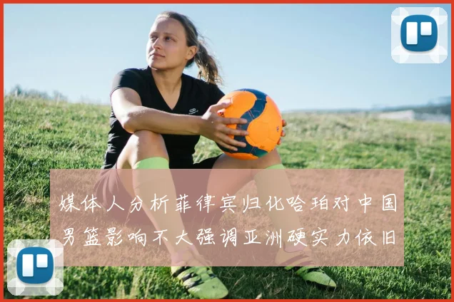媒体人分析菲律宾归化哈珀对中国男篮影响不大强调亚洲硬实力依旧强劲