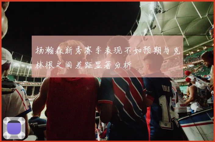 杨瀚森新秀赛季表现不如预期与克林根之间差距显著分析